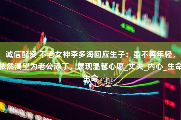 诚信配资 不老女神李多海回应生子：虽不再年轻，依然渴望为老公添丁，展现温馨心愿_丈夫_内心_生命