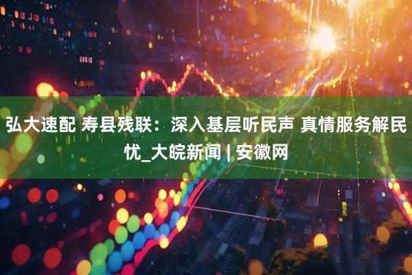 弘大速配 寿县残联：深入基层听民声 真情服务解民忧_大皖新闻 | 安徽网