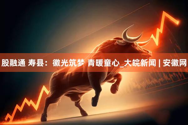 股融通 寿县：徽光筑梦 青暖童心_大皖新闻 | 安徽网