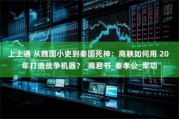 上上通 从魏国小吏到秦国死神：商鞅如何用 20 年打造战争机器？_商君书_秦孝公_军功