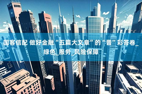 国客信配 做好金融“五篇大文章”的“晋”彩答卷_绿色_服务_风险保障