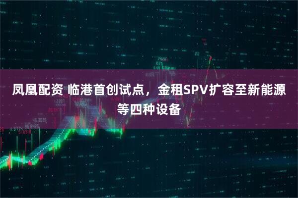 凤凰配资 临港首创试点，金租SPV扩容至新能源等四种设备