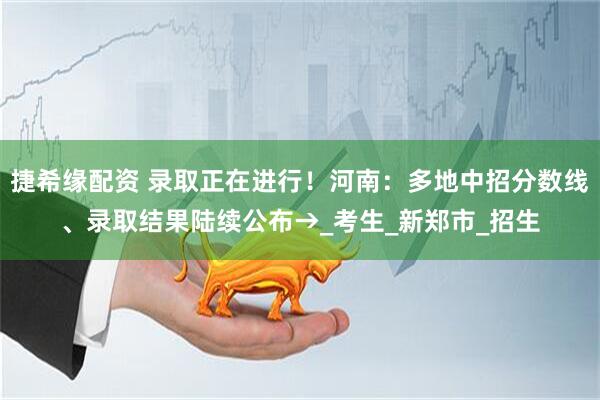 捷希缘配资 录取正在进行！河南：多地中招分数线、录取结果陆续公布→_考生_新郑市_招生