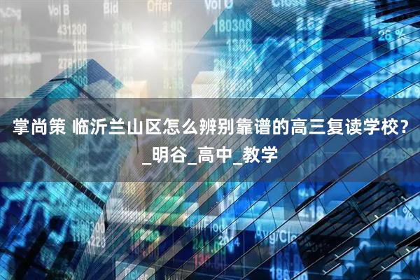 掌尚策 临沂兰山区怎么辨别靠谱的高三复读学校？_明谷_高中_教学
