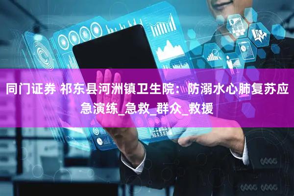 同门证券 祁东县河洲镇卫生院：防溺水心肺复苏应急演练_急救_群众_救援