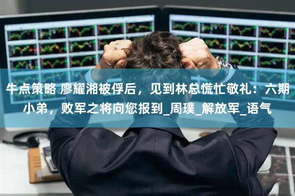 牛点策略 廖耀湘被俘后，见到林总慌忙敬礼：六期小弟，败军之将向您报到_周璞_解放军_语气