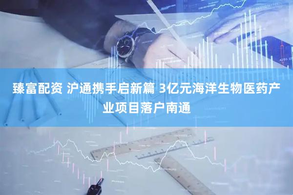 臻富配资 沪通携手启新篇 3亿元海洋生物医药产业项目落户南通