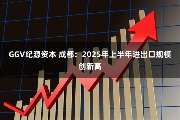 GGV纪源资本 成都：2025年上半年进出口规模创新高