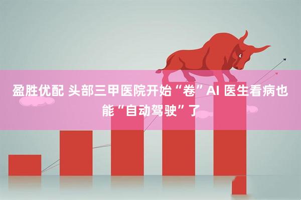 盈胜优配 头部三甲医院开始“卷”AI 医生看病也能“自动驾驶”了