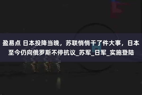 盈易点 日本投降当晚，苏联悄悄干了件大事，日本至今仍向俄罗斯不停抗议_苏军_日军_实施登陆