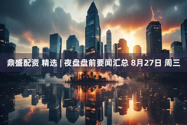 鼎盛配资 精选 | 夜盘盘前要闻汇总 8月27日 周三