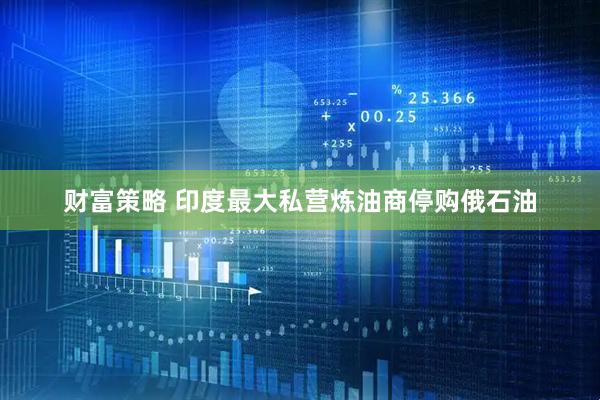 财富策略 印度最大私营炼油商停购俄石油