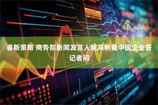 睿新策略 商务部新闻发言人就英制裁中国企业答记者问