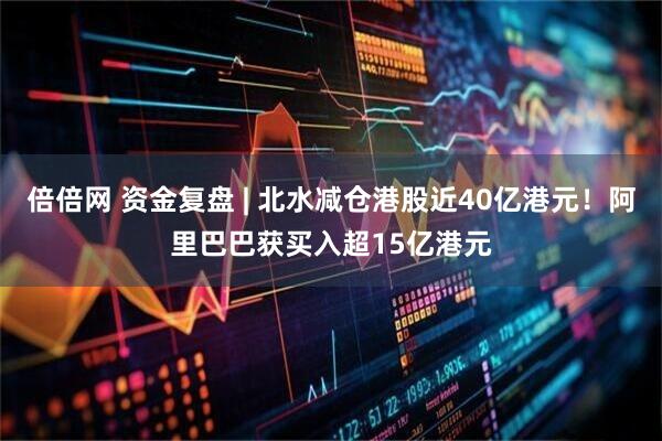 倍倍网 资金复盘 | 北水减仓港股近40亿港元！阿里巴巴获买入超15亿港元