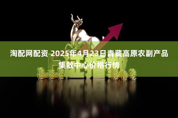 淘配网配资 2025年4月23日青藏高原农副产品集散中心价格行情