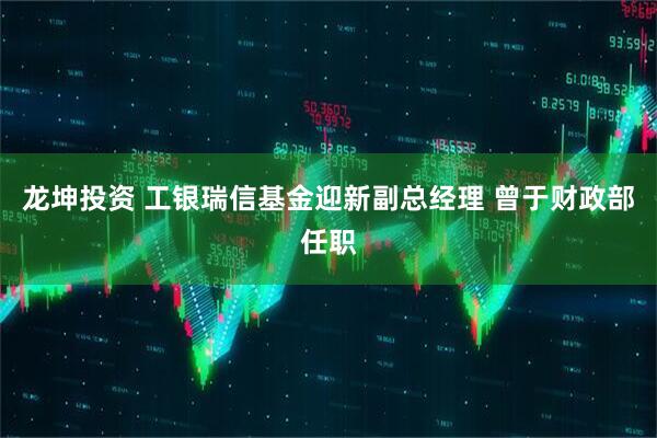 龙坤投资 工银瑞信基金迎新副总经理 曾于财政部任职